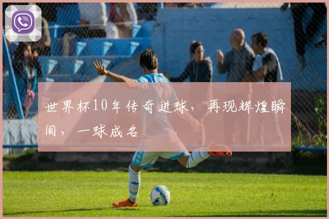 世界杯10年传奇进球，再现辉煌瞬间，一球成名