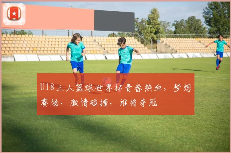 U18三人篮球世界杯青春热血，梦想赛场，激情碰撞，谁将夺冠